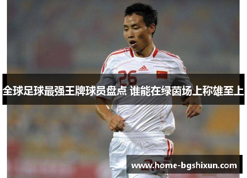全球足球最强王牌球员盘点 谁能在绿茵场上称雄至上
