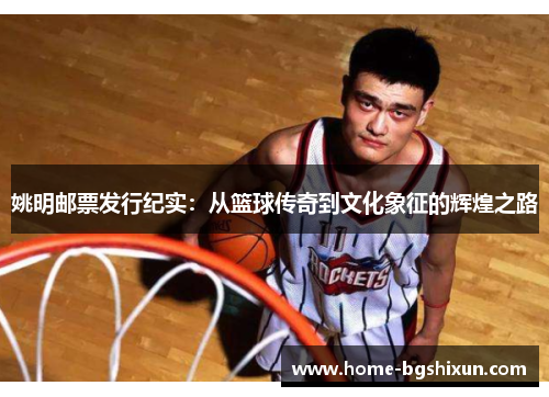 姚明邮票发行纪实：从篮球传奇到文化象征的辉煌之路