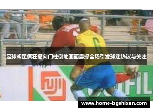 足球明星疯狂撞向门柱倒地画面震撼全场引发球迷热议与关注