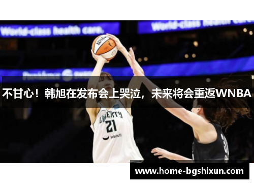 不甘心！韩旭在发布会上哭泣，未来将会重返WNBA