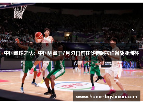 中国篮球之队：中国男篮于7月31日前往沙特阿拉伯备战亚洲杯
