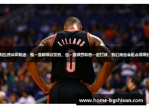 利拉德谈霍勒迪：我一直都很欣赏他，也一直很想和他一起打球，我们肯定会配合得很好