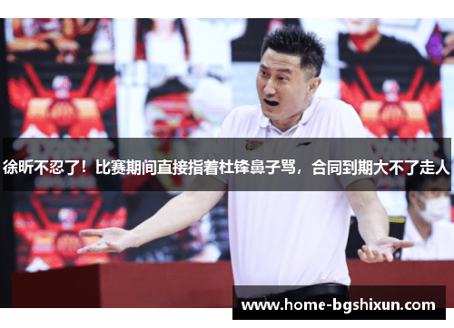 徐昕不忍了！比赛期间直接指着杜锋鼻子骂，合同到期大不了走人